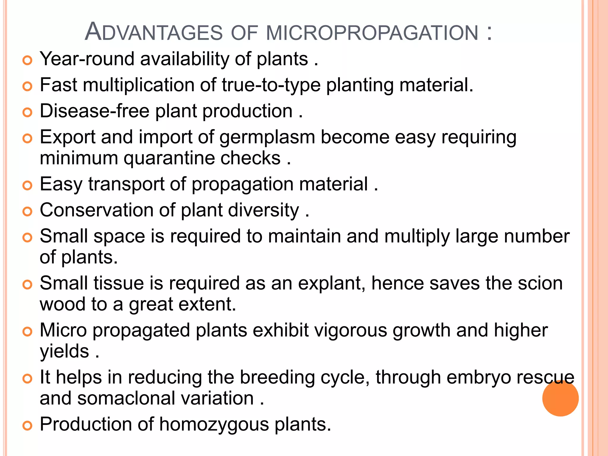 ADVANTAGES OF MICROPROPAGATION :
 Year-round availability of plants .
 Fast multiplication of true-to-type planting material.
 Disease-free plant production .
 Export and import of germplasm become easy requiring
minimum quarantine checks .
 Easy transport of propagation material .
 Conservation of plant diversity .
 Small space is required to maintain and multiply large number
of plants.
 Small tissue is required as an explant, hence saves the scion
wood to a great extent.
 Micro propagated plants exhibit vigorous growth and higher
yields .
 It helps in reducing the breeding cycle, through embryo rescue
and somaclonal variation .
 Production of homozygous plants.
 