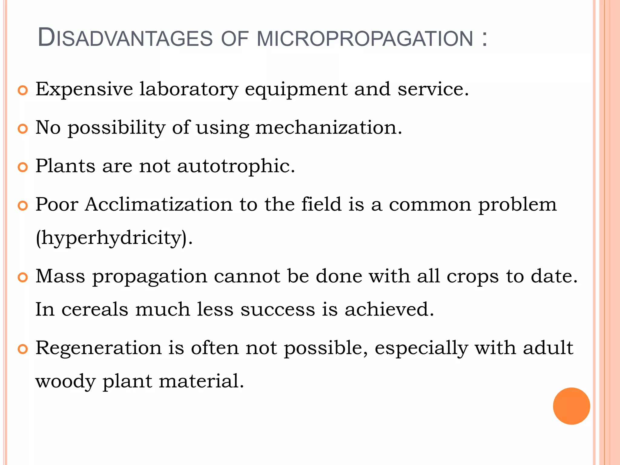 DISADVANTAGES OF MICROPROPAGATION :
 Expensive laboratory equipment and service.
 No possibility of using mechanization.
 Plants are not autotrophic.
 Poor Acclimatization to the field is a common problem
(hyperhydricity).
 Mass propagation cannot be done with all crops to date.
In cereals much less success is achieved.
 Regeneration is often not possible, especially with adult
woody plant material.
 