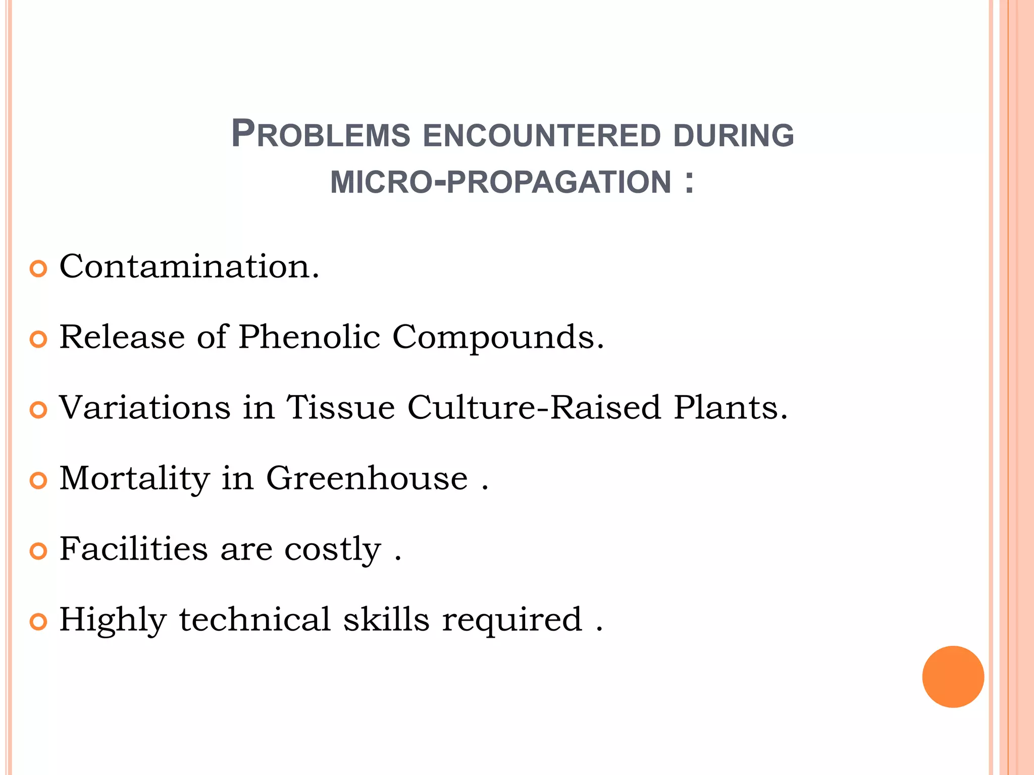 PROBLEMS ENCOUNTERED DURING
MICRO-PROPAGATION :
 Contamination.
 Release of Phenolic Compounds.
 Variations in Tissue Culture-Raised Plants.
 Mortality in Greenhouse .
 Facilities are costly .
 Highly technical skills required .
 