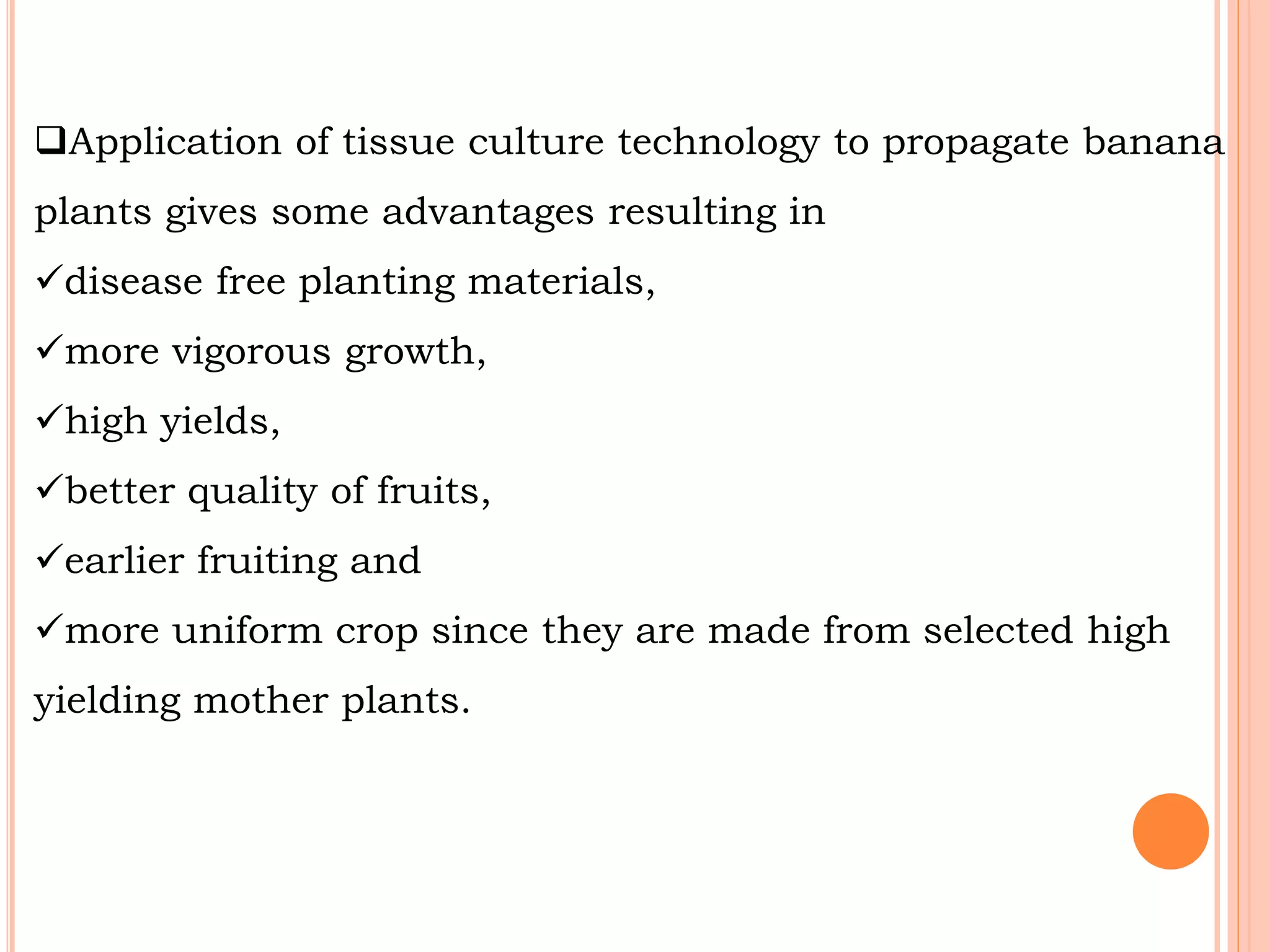Application of tissue culture technology to propagate banana
plants gives some advantages resulting in
disease free planting materials,
more vigorous growth,
high yields,
better quality of fruits,
earlier fruiting and
more uniform crop since they are made from selected high
yielding mother plants.
 