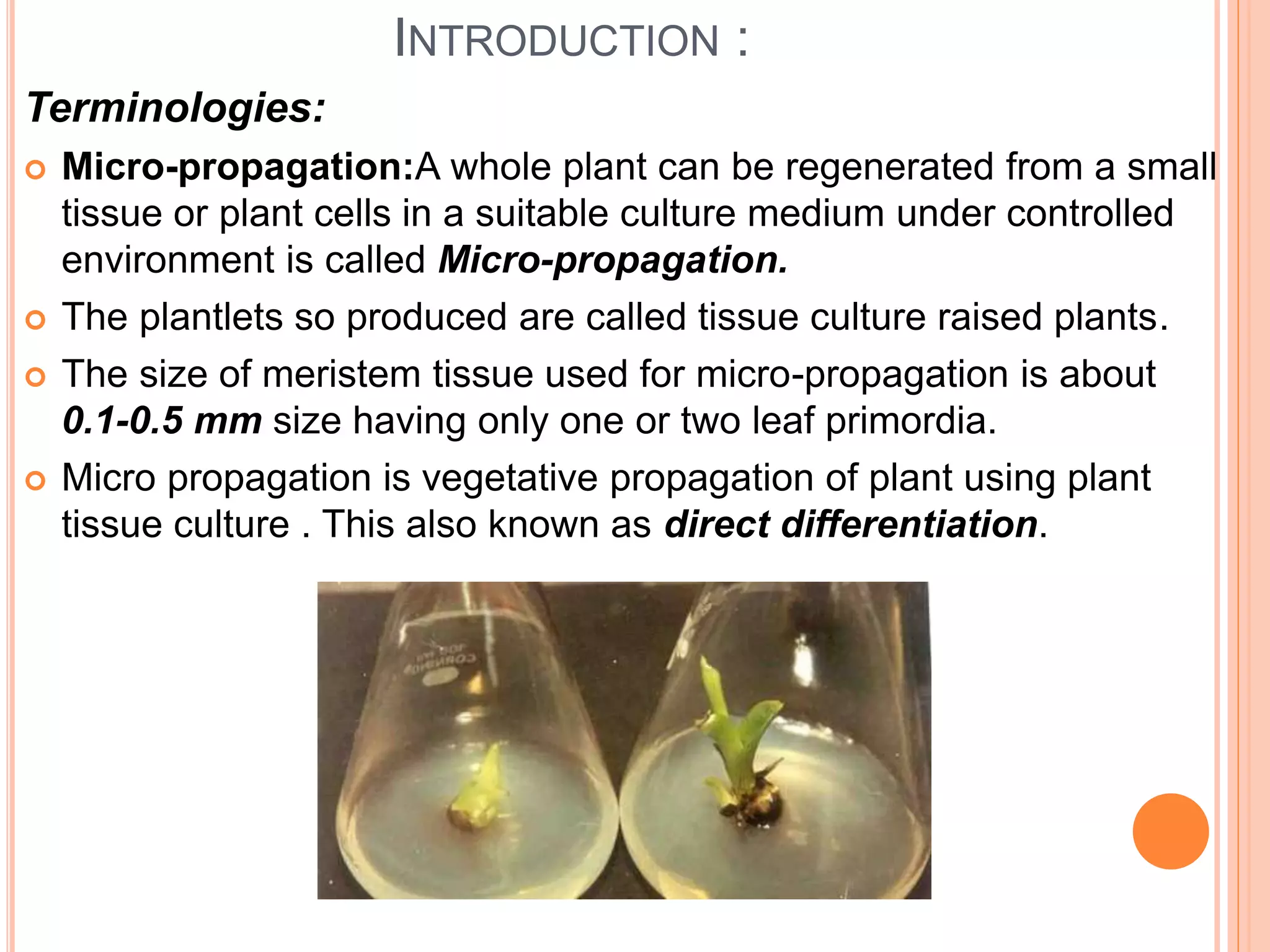 INTRODUCTION :
Terminologies:
 Micro-propagation:A whole plant can be regenerated from a small
tissue or plant cells in a suitable culture medium under controlled
environment is called Micro-propagation.
 The plantlets so produced are called tissue culture raised plants.
 The size of meristem tissue used for micro-propagation is about
0.1-0.5 mm size having only one or two leaf primordia.
 Micro propagation is vegetative propagation of plant using plant
tissue culture . This also known as direct differentiation.
 