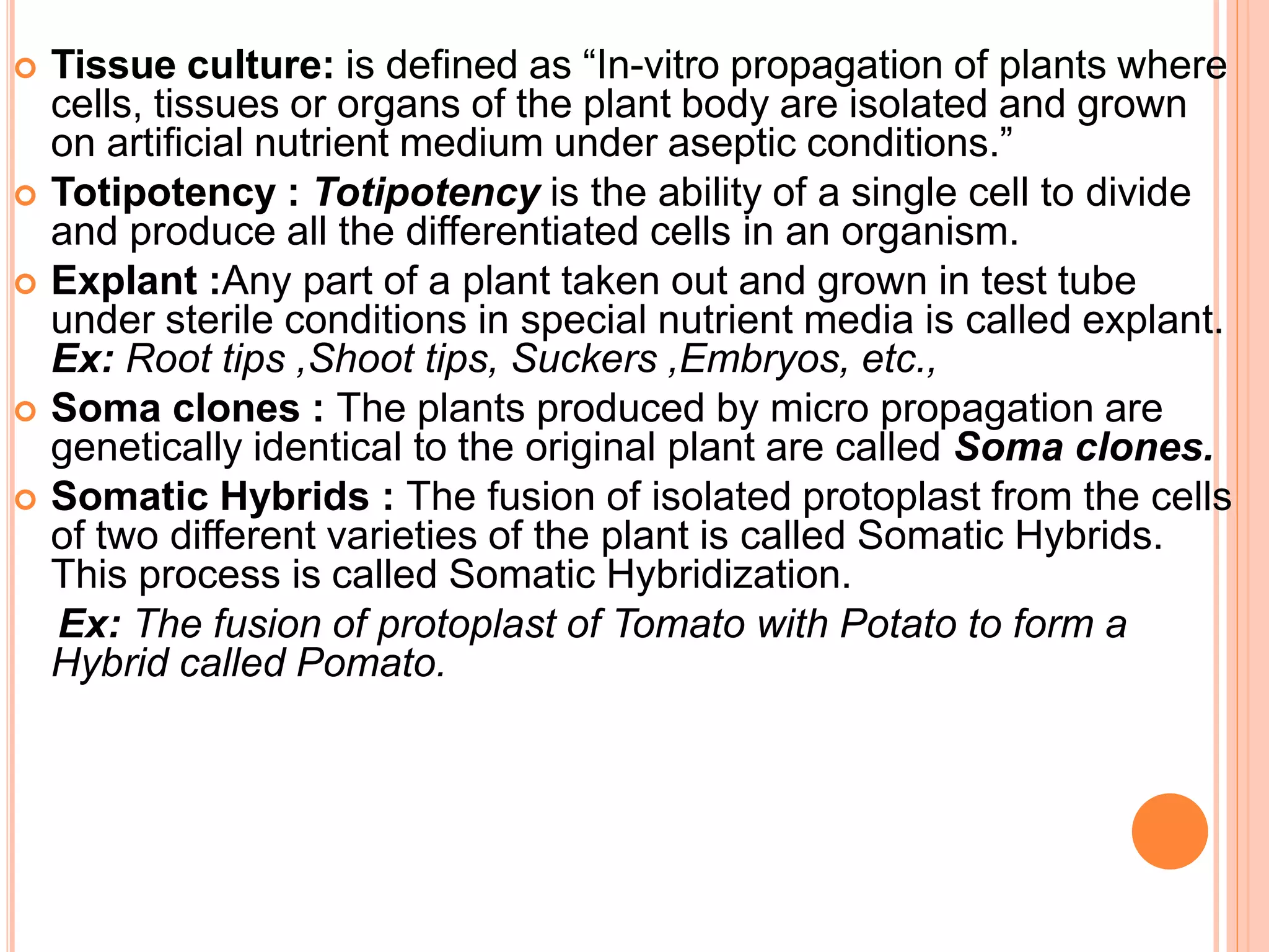  Tissue culture: is defined as “In-vitro propagation of plants where
cells, tissues or organs of the plant body are isolated and grown
on artificial nutrient medium under aseptic conditions.”
 Totipotency : Totipotency is the ability of a single cell to divide
and produce all the differentiated cells in an organism.
 Explant :Any part of a plant taken out and grown in test tube
under sterile conditions in special nutrient media is called explant.
Ex: Root tips ,Shoot tips, Suckers ,Embryos, etc.,
 Soma clones : The plants produced by micro propagation are
genetically identical to the original plant are called Soma clones.
 Somatic Hybrids : The fusion of isolated protoplast from the cells
of two different varieties of the plant is called Somatic Hybrids.
This process is called Somatic Hybridization.
Ex: The fusion of protoplast of Tomato with Potato to form a
Hybrid called Pomato.
 