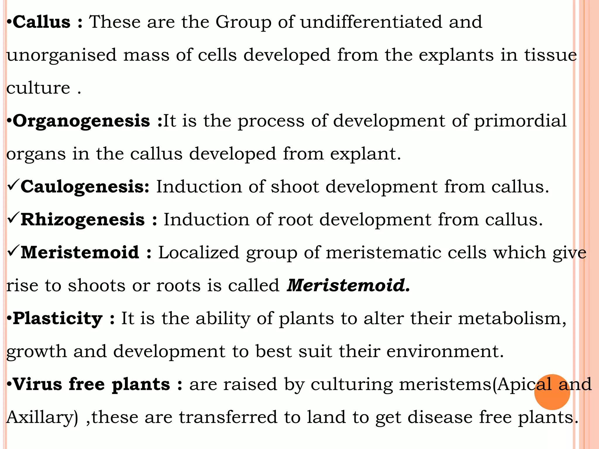 •Callus : These are the Group of undifferentiated and
unorganised mass of cells developed from the explants in tissue
culture .
•Organogenesis :It is the process of development of primordial
organs in the callus developed from explant.
Caulogenesis: Induction of shoot development from callus.
Rhizogenesis : Induction of root development from callus.
Meristemoid : Localized group of meristematic cells which give
rise to shoots or roots is called Meristemoid.
•Plasticity : It is the ability of plants to alter their metabolism,
growth and development to best suit their environment.
•Virus free plants : are raised by culturing meristems(Apical and
Axillary) ,these are transferred to land to get disease free plants.
 
