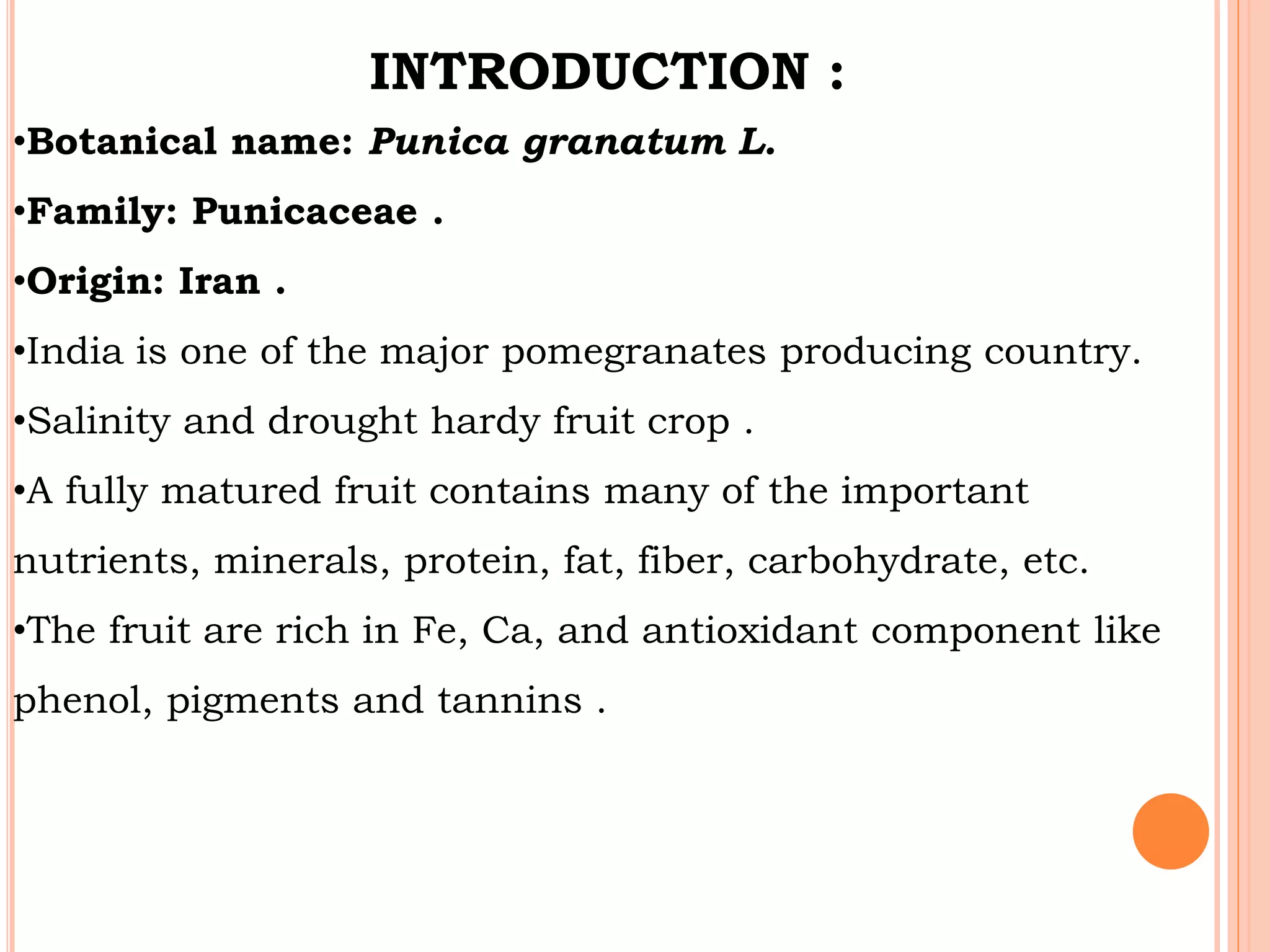 INTRODUCTION :
•Botanical name: Punica granatum L.
•Family: Punicaceae .
•Origin: Iran .
•India is one of the major pomegranates producing country.
•Salinity and drought hardy fruit crop .
•A fully matured fruit contains many of the important
nutrients, minerals, protein, fat, fiber, carbohydrate, etc.
•The fruit are rich in Fe, Ca, and antioxidant component like
phenol, pigments and tannins .
 