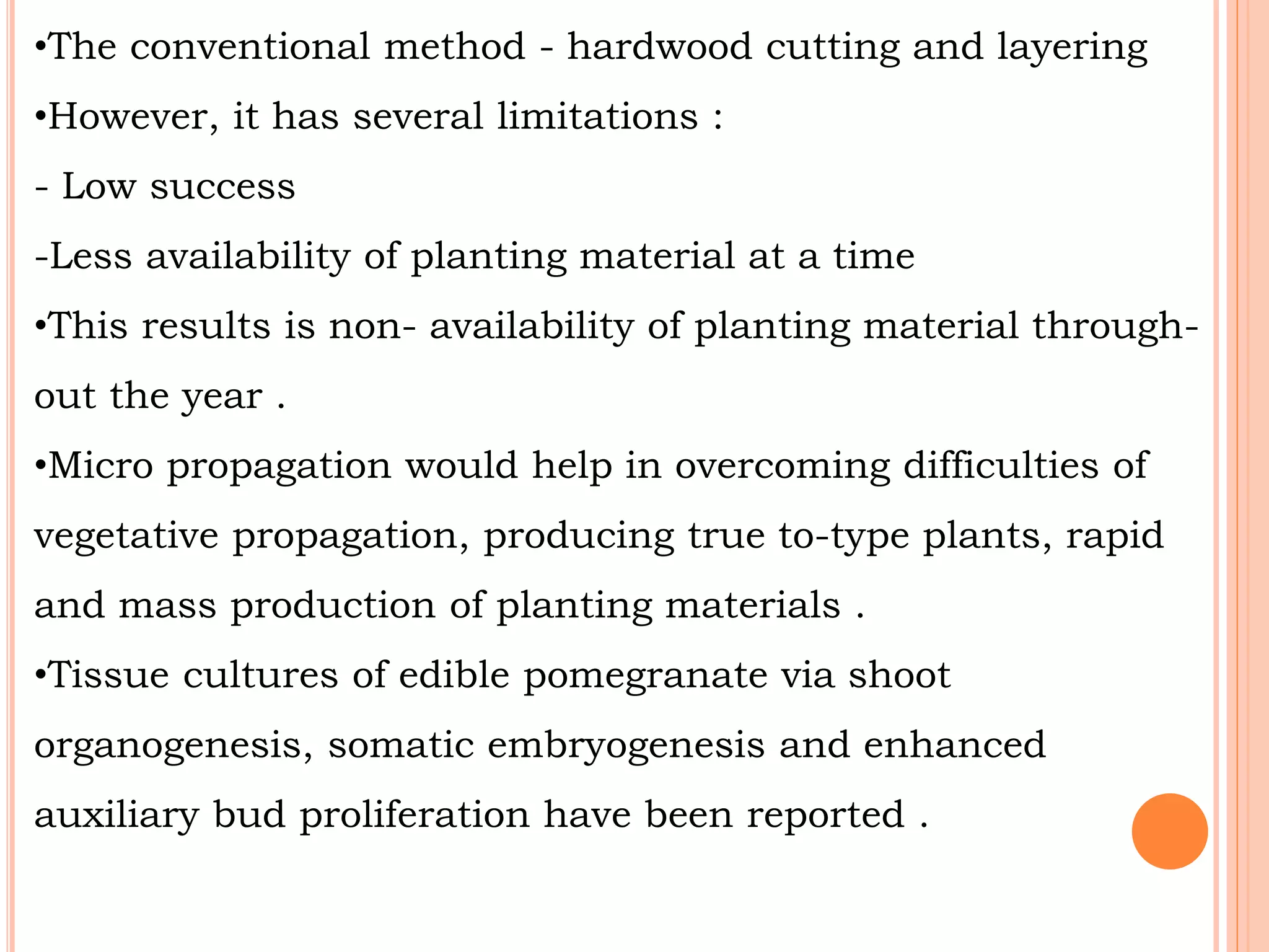 •The conventional method - hardwood cutting and layering
•However, it has several limitations :
- Low success
-Less availability of planting material at a time
•This results is non- availability of planting material through-
out the year .
•Micro propagation would help in overcoming difficulties of
vegetative propagation, producing true to-type plants, rapid
and mass production of planting materials .
•Tissue cultures of edible pomegranate via shoot
organogenesis, somatic embryogenesis and enhanced
auxiliary bud proliferation have been reported .
 