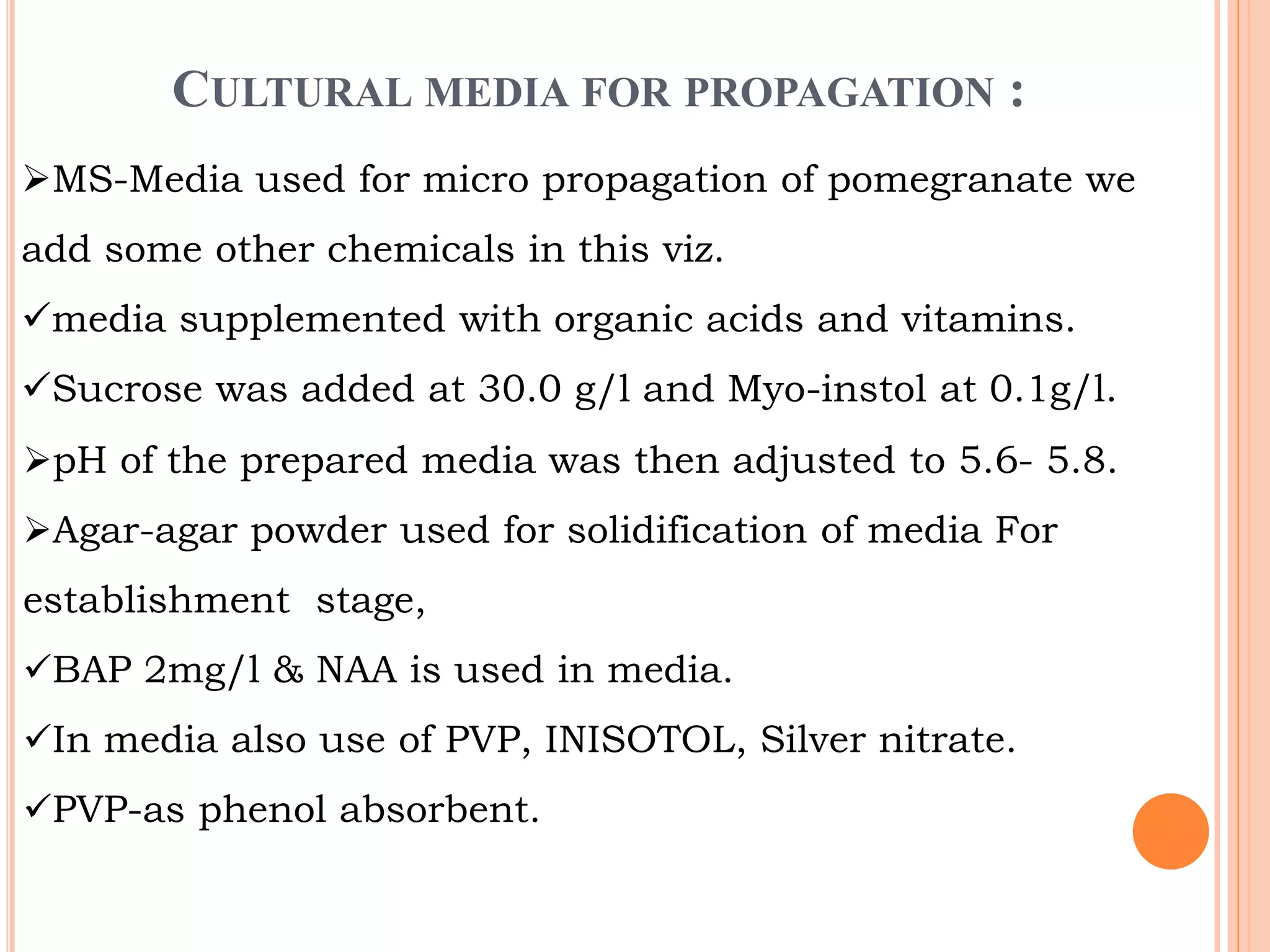 CULTURAL MEDIA FOR PROPAGATION :
MS-Media used for micro propagation of pomegranate we
add some other chemicals in this viz.
media supplemented with organic acids and vitamins.
Sucrose was added at 30.0 g/l and Myo-instol at 0.1g/l.
pH of the prepared media was then adjusted to 5.6- 5.8.
Agar-agar powder used for solidification of media For
establishment stage,
BAP 2mg/l & NAA is used in media.
In media also use of PVP, INISOTOL, Silver nitrate.
PVP-as phenol absorbent.
 