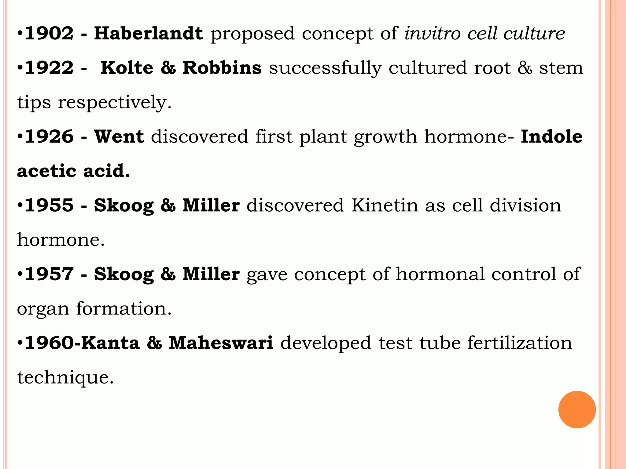 •1902 - Haberlandt proposed concept of invitro cell culture
•1922 - Kolte & Robbins successfully cultured root & stem
tips respectively.
•1926 - Went discovered first plant growth hormone- Indole
acetic acid.
•1955 - Skoog & Miller discovered Kinetin as cell division
hormone.
•1957 - Skoog & Miller gave concept of hormonal control of
organ formation.
•1960-Kanta & Maheswari developed test tube fertilization
technique.
 