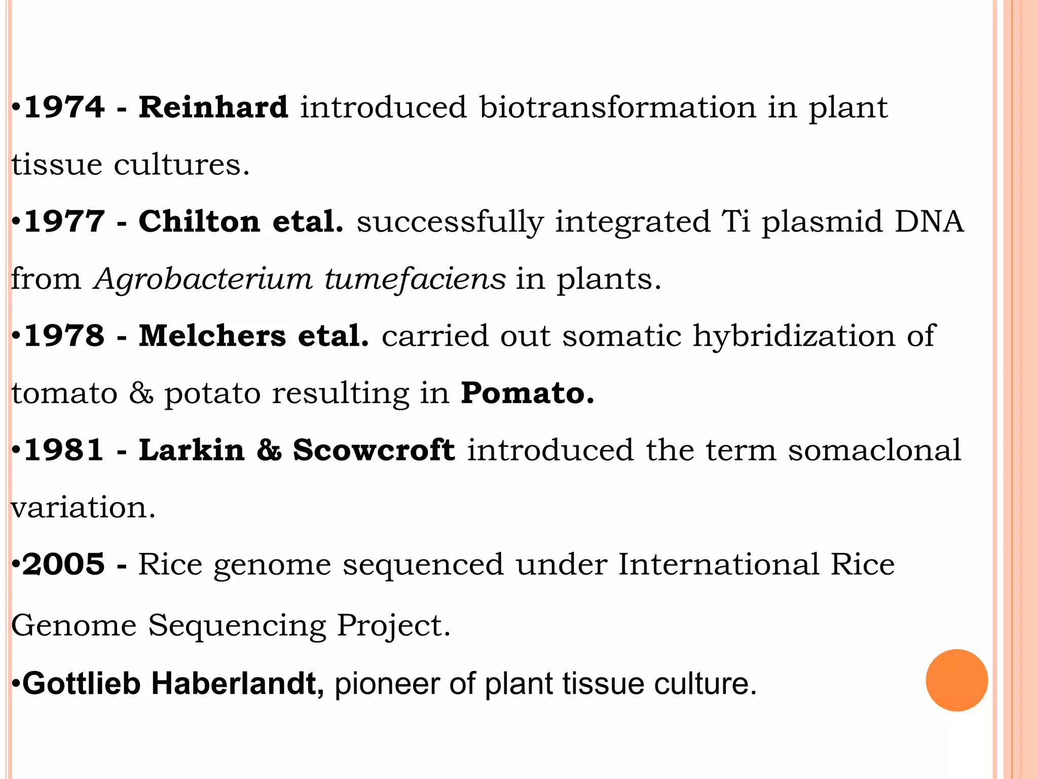 •1974 - Reinhard introduced biotransformation in plant
tissue cultures.
•1977 - Chilton etal. successfully integrated Ti plasmid DNA
from Agrobacterium tumefaciens in plants.
•1978 - Melchers etal. carried out somatic hybridization of
tomato & potato resulting in Pomato.
•1981 - Larkin & Scowcroft introduced the term somaclonal
variation.
•2005 - Rice genome sequenced under International Rice
Genome Sequencing Project.
•Gottlieb Haberlandt, pioneer of plant tissue culture.
 