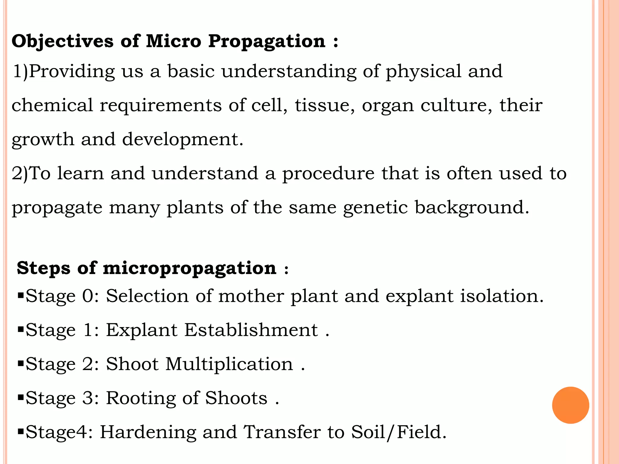 Objectives of Micro Propagation :
1)Providing us a basic understanding of physical and
chemical requirements of cell, tissue, organ culture, their
growth and development.
2)To learn and understand a procedure that is often used to
propagate many plants of the same genetic background.
Steps of micropropagation :
Stage 0: Selection of mother plant and explant isolation.
Stage 1: Explant Establishment .
Stage 2: Shoot Multiplication .
Stage 3: Rooting of Shoots .
Stage4: Hardening and Transfer to Soil/Field.
 
