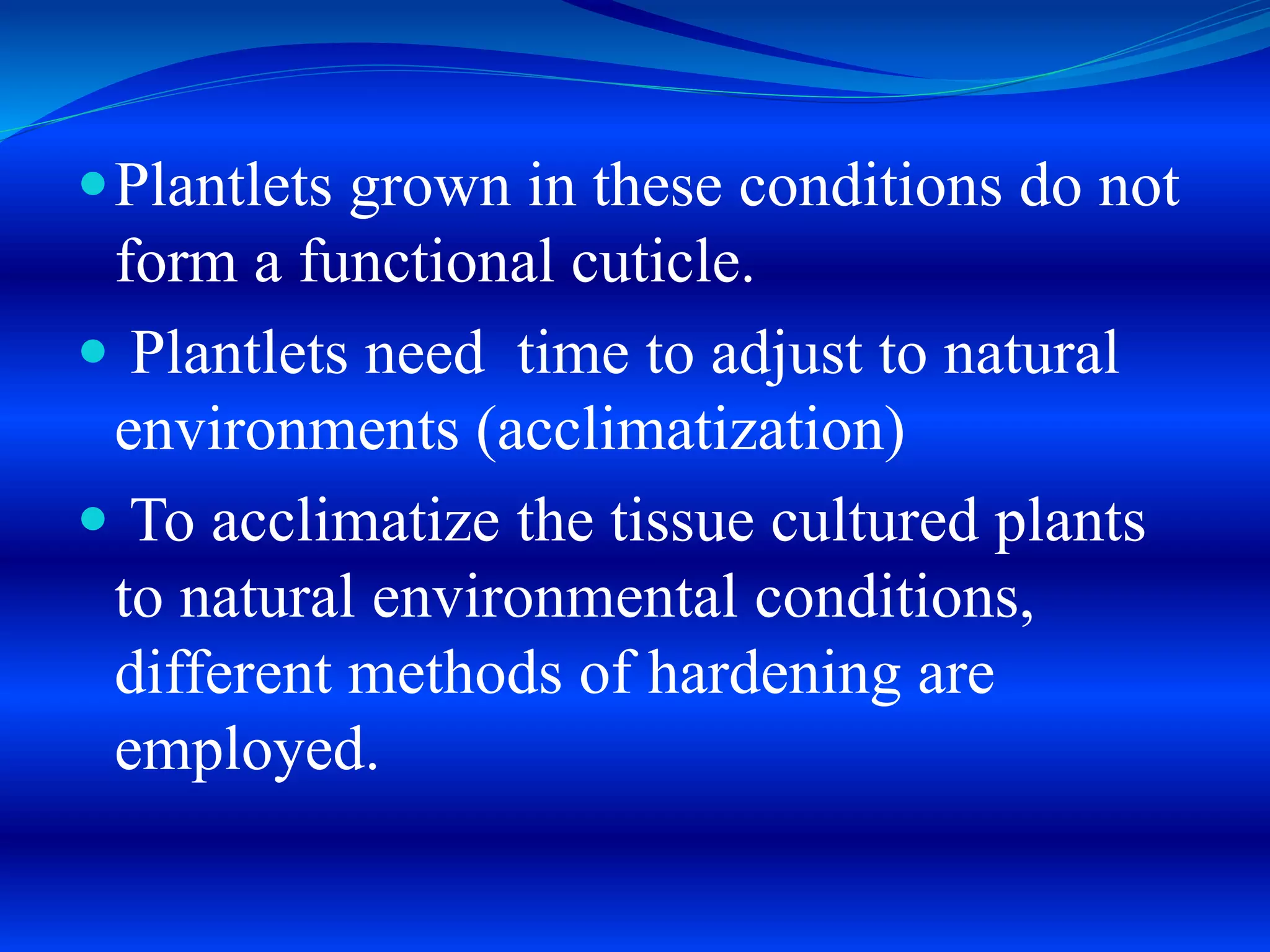 Plantlets grown in these conditions do not
form a functional cuticle.
 Plantlets need time to adjust to natural
environments (acclimatization)
 To acclimatize the tissue cultured plants
to natural environmental conditions,
different methods of hardening are
employed.
 