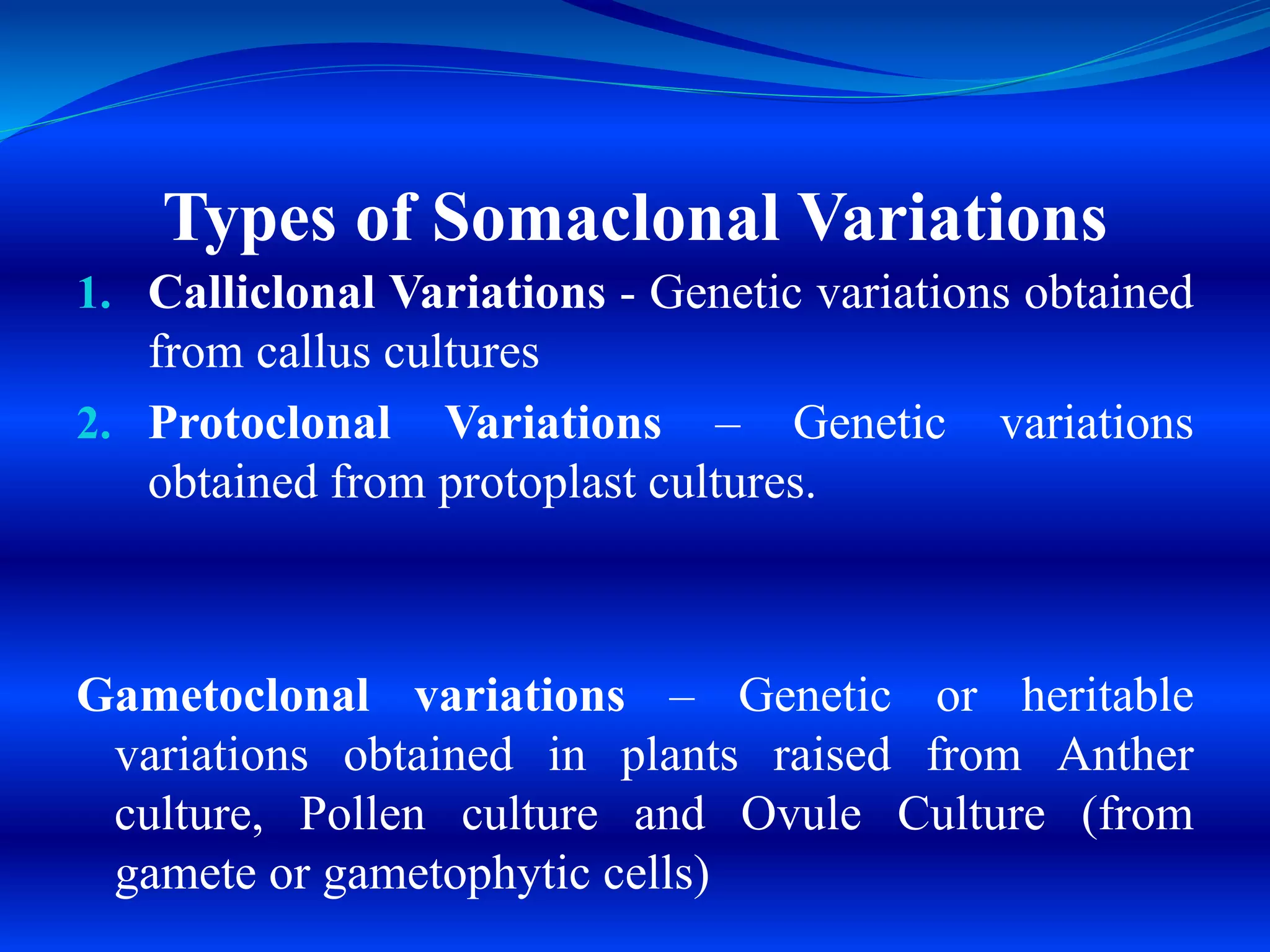 1. Calliclonal Variations - Genetic variations obtained
from callus cultures
2. Protoclonal Variations – Genetic variations
obtained from protoplast cultures.
Gametoclonal variations – Genetic or heritable
variations obtained in plants raised from Anther
culture, Pollen culture and Ovule Culture (from
gamete or gametophytic cells)
Types of Somaclonal Variations
 