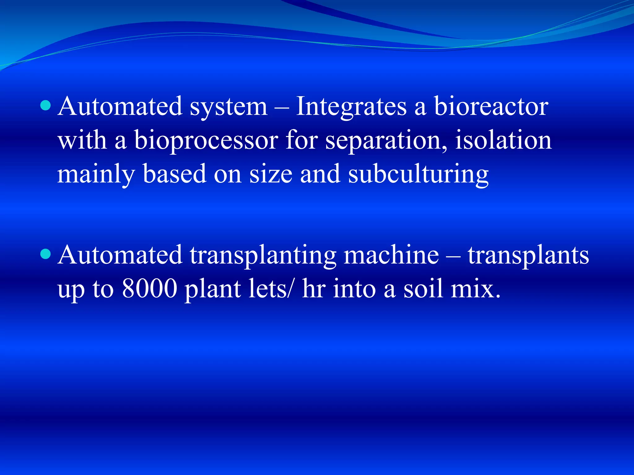  Automated system – Integrates a bioreactor
with a bioprocessor for separation, isolation
mainly based on size and subculturing
 Automated transplanting machine – transplants
up to 8000 plant lets/ hr into a soil mix.
 