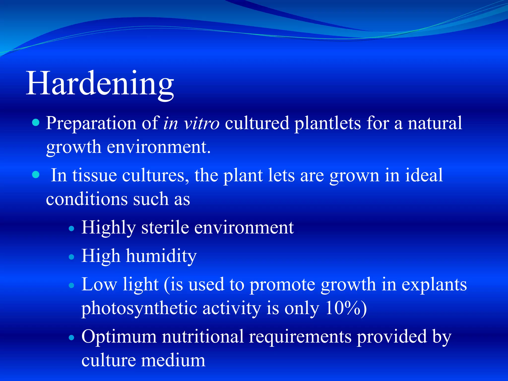 Hardening
 Preparation of in vitro cultured plantlets for a natural
growth environment.
 In tissue cultures, the plant lets are grown in ideal
conditions such as
 Highly sterile environment
 High humidity
 Low light (is used to promote growth in explants
photosynthetic activity is only 10%)
 Optimum nutritional requirements provided by
culture medium
 