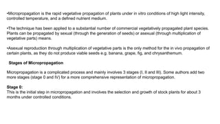 •Micropropagation is the rapid vegetative propagation of plants under in vitro conditions of high light intensity,
controlled temperature, and a defined nutrient medium.
•The technique has been applied to a substantial number of commercial vegetatively propagated plant species.
Plants can be propagated by sexual (through the generation of seeds) or asexual (through multiplication of
vegetative parts) means.
•Asexual reproduction through multiplication of vegetative parts is the only method for the in vivo propagation of
certain plants, as they do not produce viable seeds e.g. banana, grape, fig, and chrysanthemum.
Stages of Micropropagation
Micropropagation is a complicated process and mainly involves 3 stages (I, II and III). Some authors add two
more stages (stage 0 and IV) for a more comprehensive representation of micropropagation.
Stage 0:
This is the initial step in micropropagation and involves the selection and growth of stock plants for about 3
months under controlled conditions.
 