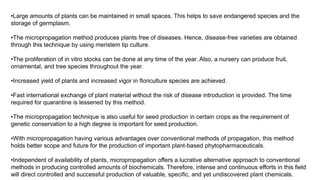 •Large amounts of plants can be maintained in small spaces. This helps to save endangered species and the
storage of germplasm.
•The micropropagation method produces plants free of diseases. Hence, disease-free varieties are obtained
through this technique by using meristem tip culture.
•The proliferation of in vitro stocks can be done at any time of the year. Also, a nursery can produce fruit,
ornamental, and tree species throughout the year.
•Increased yield of plants and increased vigor in floriculture species are achieved.
•Fast international exchange of plant material without the risk of disease introduction is provided. The time
required for quarantine is lessened by this method.
•The micropropagation technique is also useful for seed production in certain crops as the requirement of
genetic conservation to a high degree is important for seed production.
•With micropropagation having various advantages over conventional methods of propagation, this method
holds better scope and future for the production of important plant-based phytopharmaceuticals.
•Independent of availability of plants, micropropagation offers a lucrative alternative approach to conventional
methods in producing controlled amounts of biochemicals. Therefore, intense and continuous efforts in this field
will direct controlled and successful production of valuable, specific, and yet undiscovered plant chemicals.
 