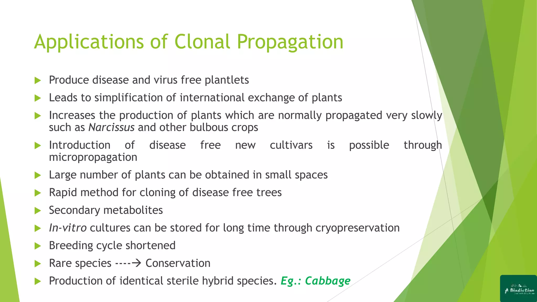 Applications of Clonal Propagation
 Produce disease and virus free plantlets
 Leads to simplification of international exchange of plants
 Increases the production of plants which are normally propagated very slowly
such as Narcissus and other bulbous crops
 Introduction of disease free new cultivars is possible through
micropropagation
 Large number of plants can be obtained in small spaces
 Rapid method for cloning of disease free trees
 Secondary metabolites
 In-vitro cultures can be stored for long time through cryopreservation
 Breeding cycle shortened
 Rare species ---- Conservation
 Production of identical sterile hybrid species. Eg.: Cabbage
 