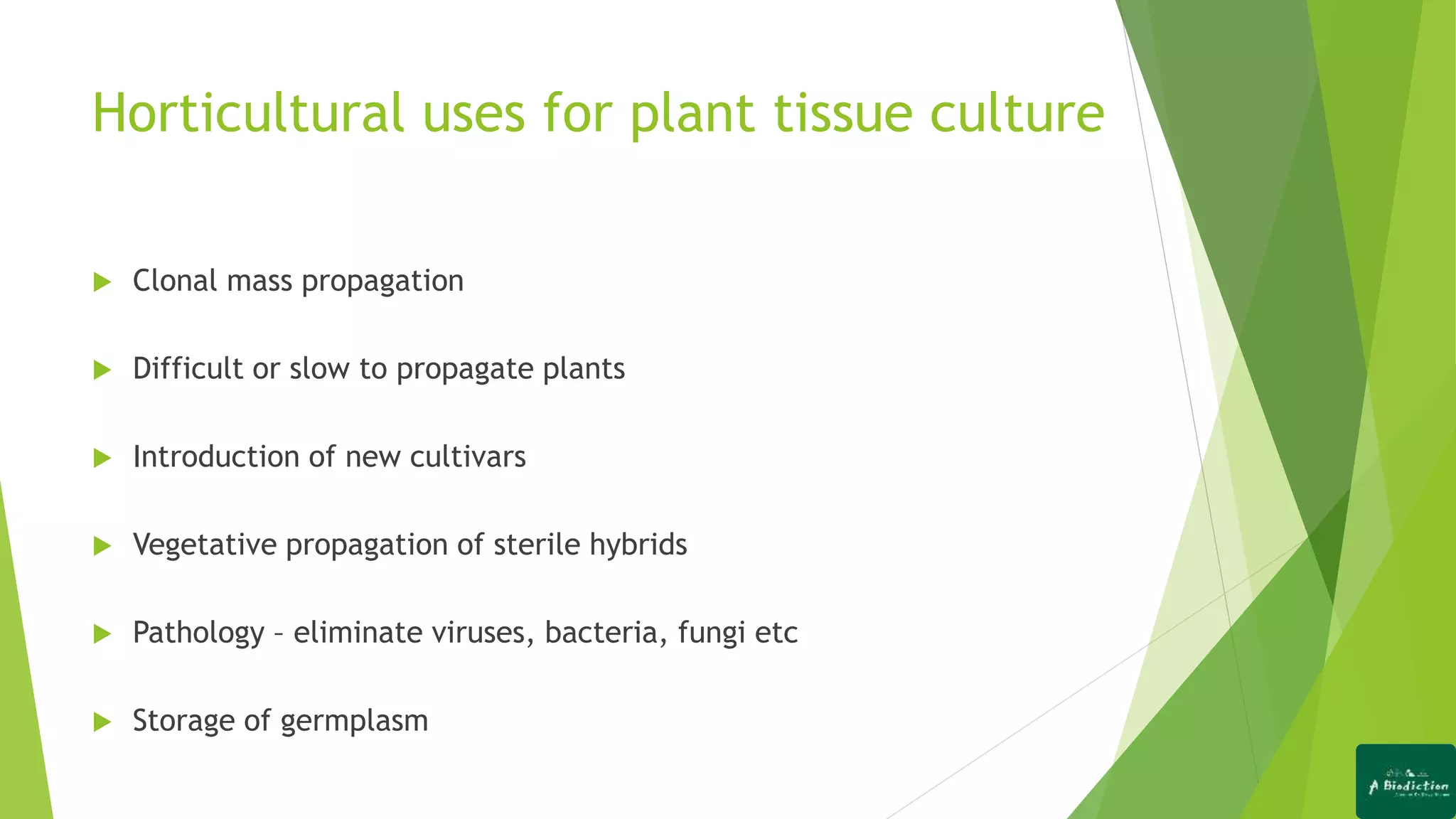 Horticultural uses for plant tissue culture
 Clonal mass propagation
 Difficult or slow to propagate plants
 Introduction of new cultivars
 Vegetative propagation of sterile hybrids
 Pathology &ndash; eliminate viruses, bacteria, fungi etc
 Storage of germplasm
 