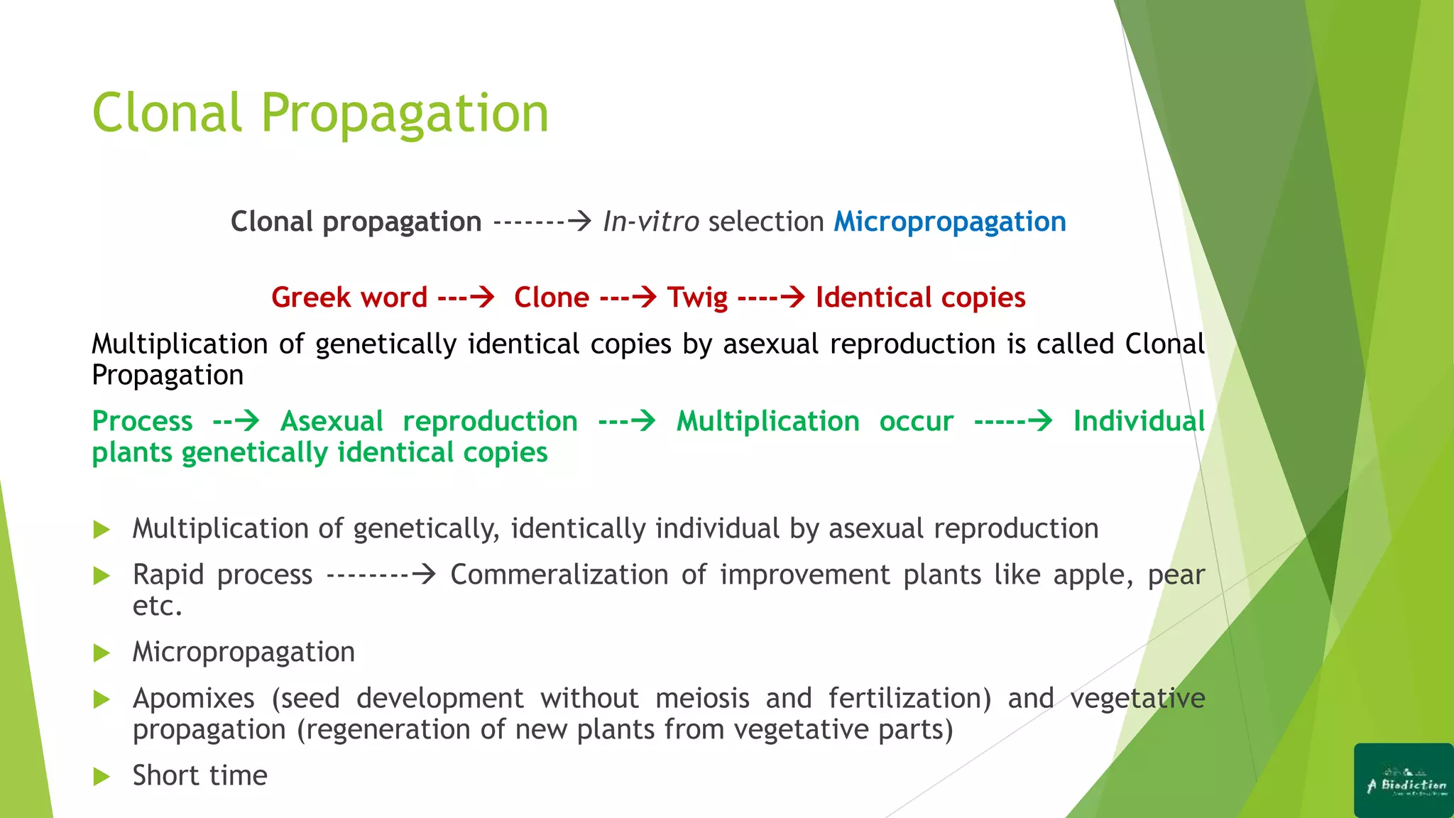 Clonal Propagation
Clonal propagation ------- In-vitro selection Micropropagation
Greek word --- Clone --- Twig ---- Identical copies
Multiplication of genetically identical copies by asexual reproduction is called Clonal
Propagation
Process -- Asexual reproduction --- Multiplication occur ----- Individual
plants genetically identical copies
 Multiplication of genetically, identically individual by asexual reproduction
 Rapid process -------- Commeralization of improvement plants like apple, pear
etc.
 Micropropagation
 Apomixes (seed development without meiosis and fertilization) and vegetative
propagation (regeneration of new plants from vegetative parts)
 Short time
 
