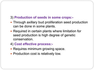 3) Production of seeds in some crops:-
 Through axillary bud proliferation seed production
can be done in some plants.
 Required in certain plants where limitation for
seed production is high degree of genetic
conservation.
4) Cost effective process:-
 Requires minimum growing space.
 Production cost is relatively low.
 