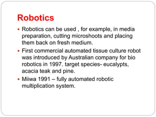 Robotics
 Robotics can be used , for example, in media
preparation, cutting microshoots and placing
them back on fresh medium.
 First commercial automated tissue culture robot
was introduced by Australian company for bio
robotics in 1997. target species- eucalypts,
acacia teak and pine.
 Miiwa 1991 – fully automated robotic
multiplication system.
 