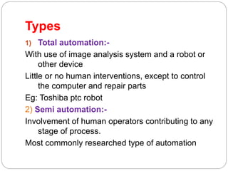 Types
1) Total automation:-
With use of image analysis system and a robot or
other device
Little or no human interventions, except to control
the computer and repair parts
Eg: Toshiba ptc robot
2) Semi automation:-
Involvement of human operators contributing to any
stage of process.
Most commonly researched type of automation
 