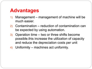 Advantages
1) Management – management of machine will be
much easier.
2) Contamination – reduction of contamination can
be expected by using automation.
3) Operation time – two or three shifts become
possible.this increase the utilization of capacity
and reduce the depreciation costs per unit
4) Uniformity – machines act uniformly.
 