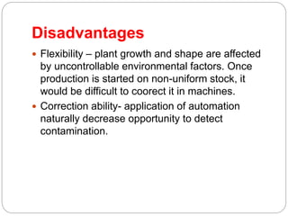 Disadvantages
 Flexibility – plant growth and shape are affected
by uncontrollable environmental factors. Once
production is started on non-uniform stock, it
would be difficult to coorect it in machines.
 Correction ability- application of automation
naturally decrease opportunity to detect
contamination.
 