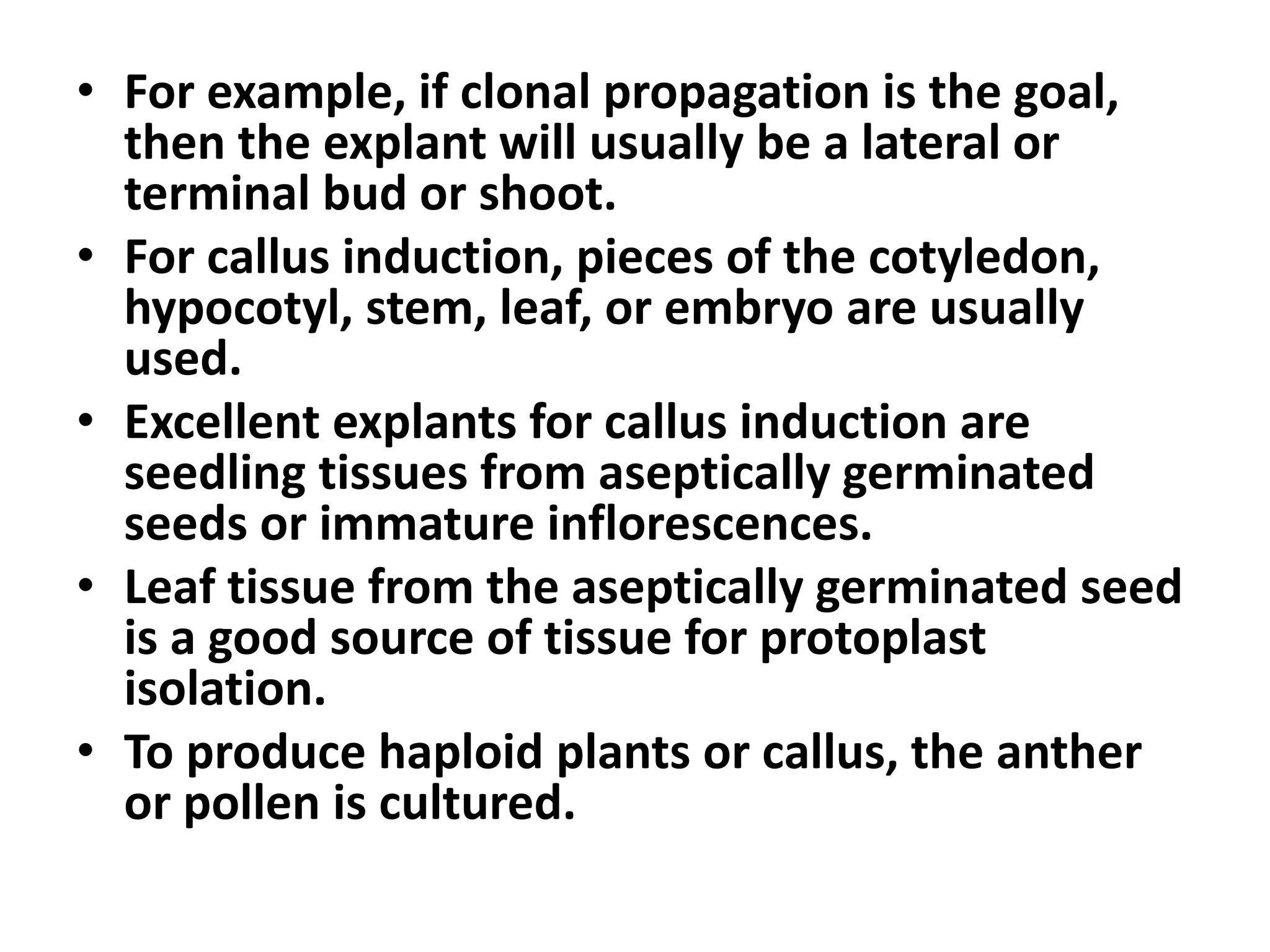 • For example, if clonal propagation is the goal, 
then the explant will usually be a lateral or 
terminal bud or shoot. 
• For callus induction, pieces of the cotyledon, 
hypocotyl, stem, leaf, or embryo are usually 
used. 
• Excellent explants for callus induction are 
seedling tissues from aseptically germinated 
seeds or immature inflorescences. 
• Leaf tissue from the aseptically germinated seed 
is a good source of tissue for protoplast 
isolation. 
• To produce haploid plants or callus, the anther 
or pollen is cultured. 
 