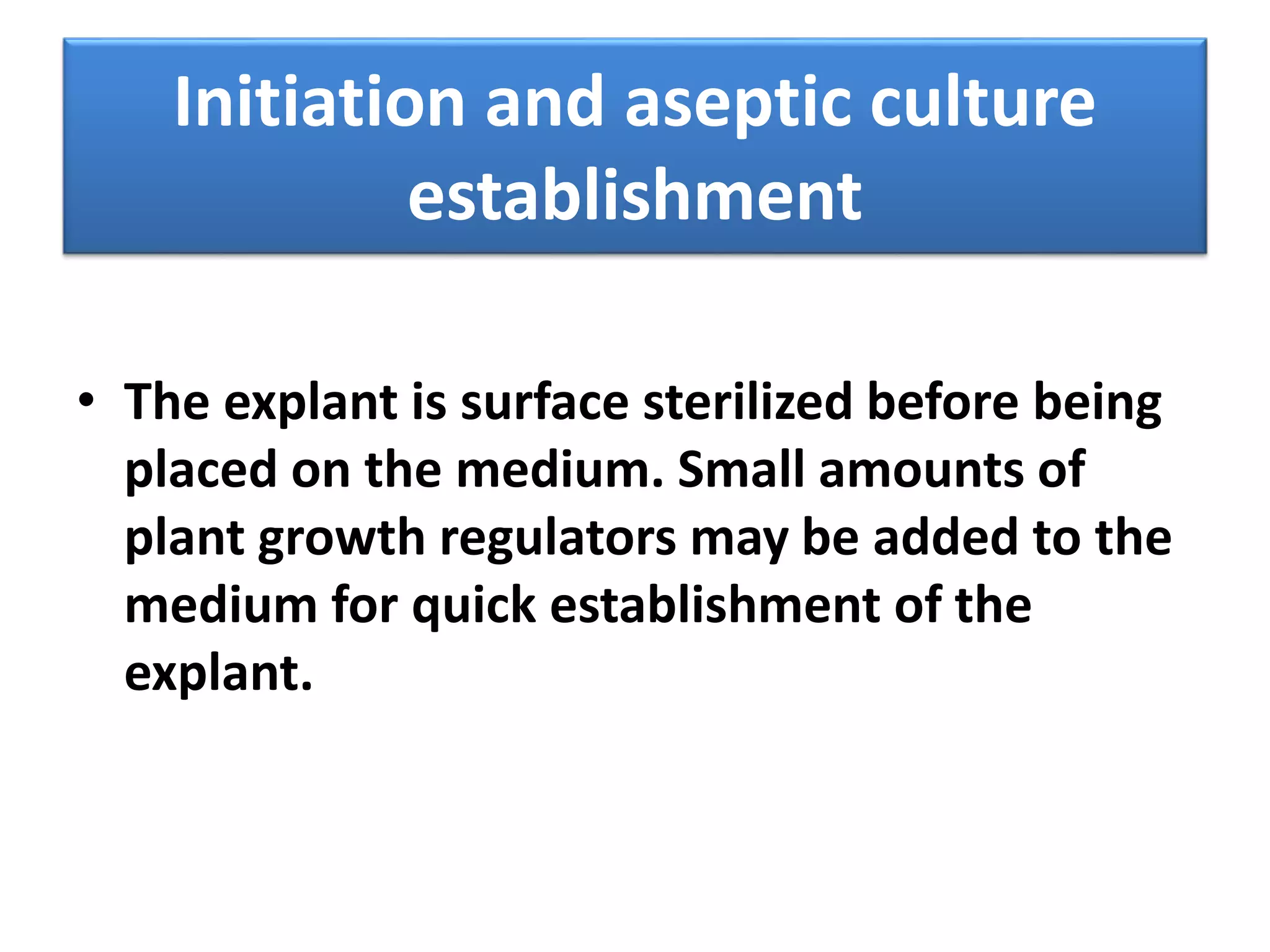 Initiation and aseptic culture 
establishment 
• The explant is surface sterilized before being 
placed on the medium. Small amounts of 
plant growth regulators may be added to the 
medium for quick establishment of the 
explant. 
 