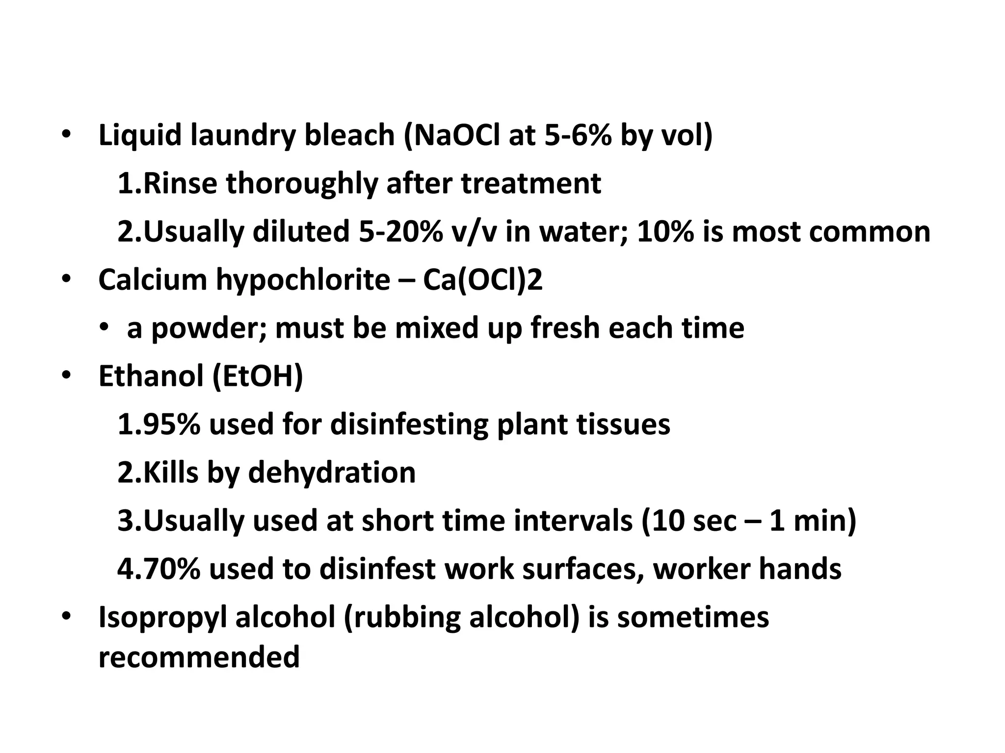 • Liquid laundry bleach (NaOCl at 5-6% by vol) 
1.Rinse thoroughly after treatment 
2.Usually diluted 5-20% v/v in water; 10% is most common 
• Calcium hypochlorite – Ca(OCl)2 
• a powder; must be mixed up fresh each time 
• Ethanol (EtOH) 
1.95% used for disinfesting plant tissues 
2.Kills by dehydration 
3.Usually used at short time intervals (10 sec – 1 min) 
4.70% used to disinfest work surfaces, worker hands 
• Isopropyl alcohol (rubbing alcohol) is sometimes 
recommended 
 