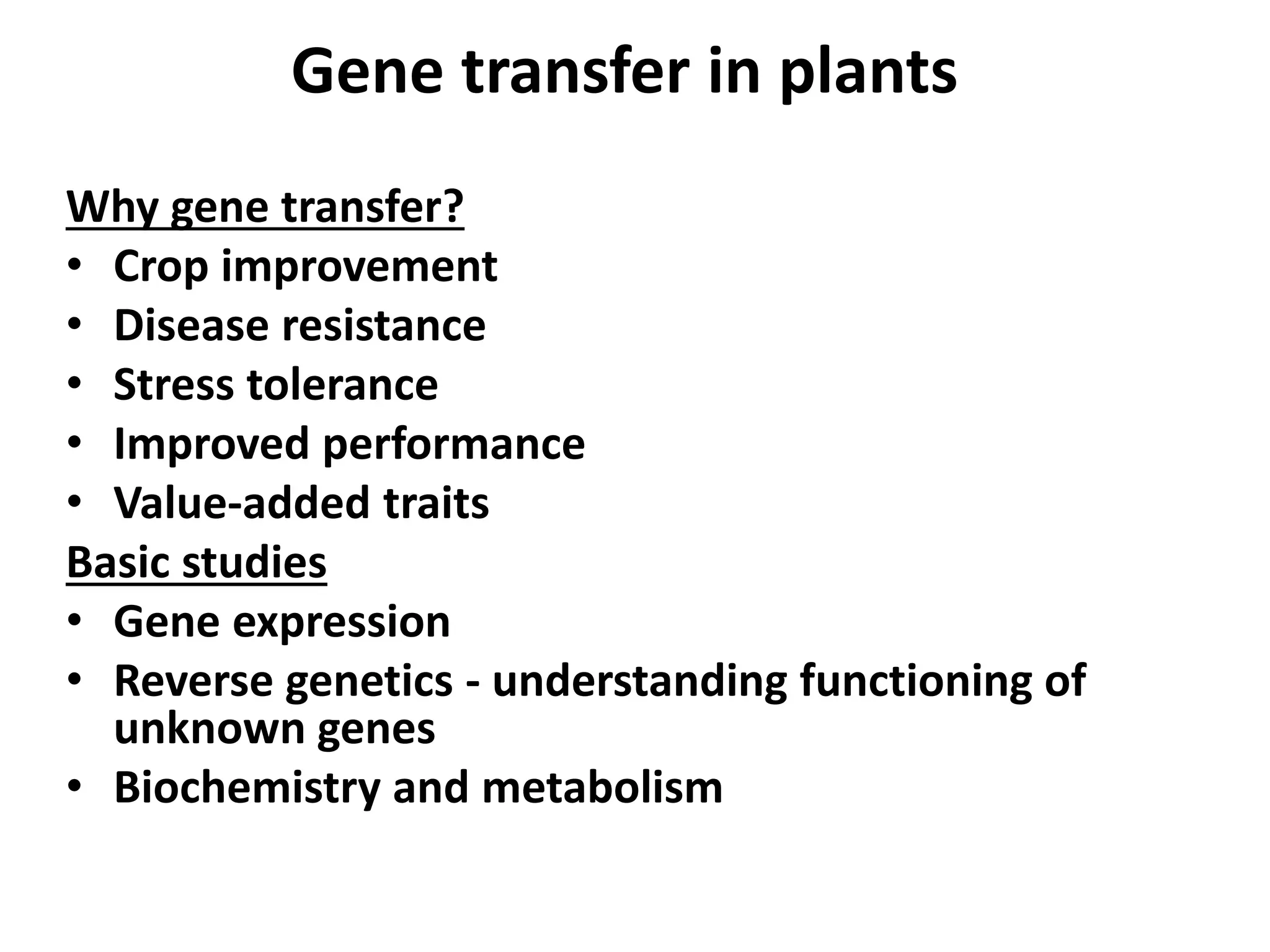 Gene transfer in plants 
Why gene transfer? 
• Crop improvement 
• Disease resistance 
• Stress tolerance 
• Improved performance 
• Value-added traits 
Basic studies 
• Gene expression 
• Reverse genetics - understanding functioning of 
unknown genes 
• Biochemistry and metabolism 
 