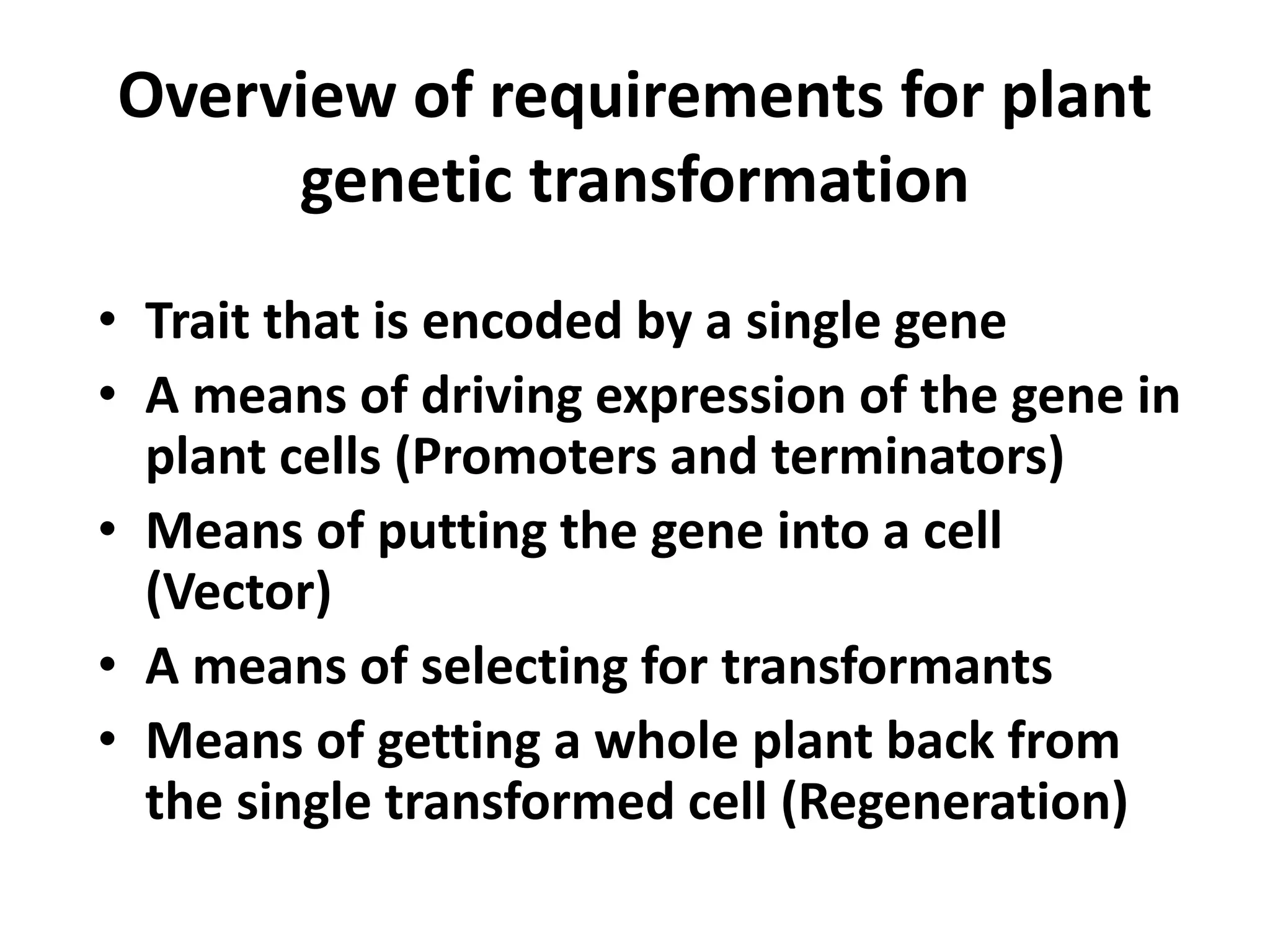 Overview of requirements for plant 
genetic transformation 
• Trait that is encoded by a single gene 
• A means of driving expression of the gene in 
plant cells (Promoters and terminators) 
• Means of putting the gene into a cell 
(Vector) 
• A means of selecting for transformants 
• Means of getting a whole plant back from 
the single transformed cell (Regeneration) 
 