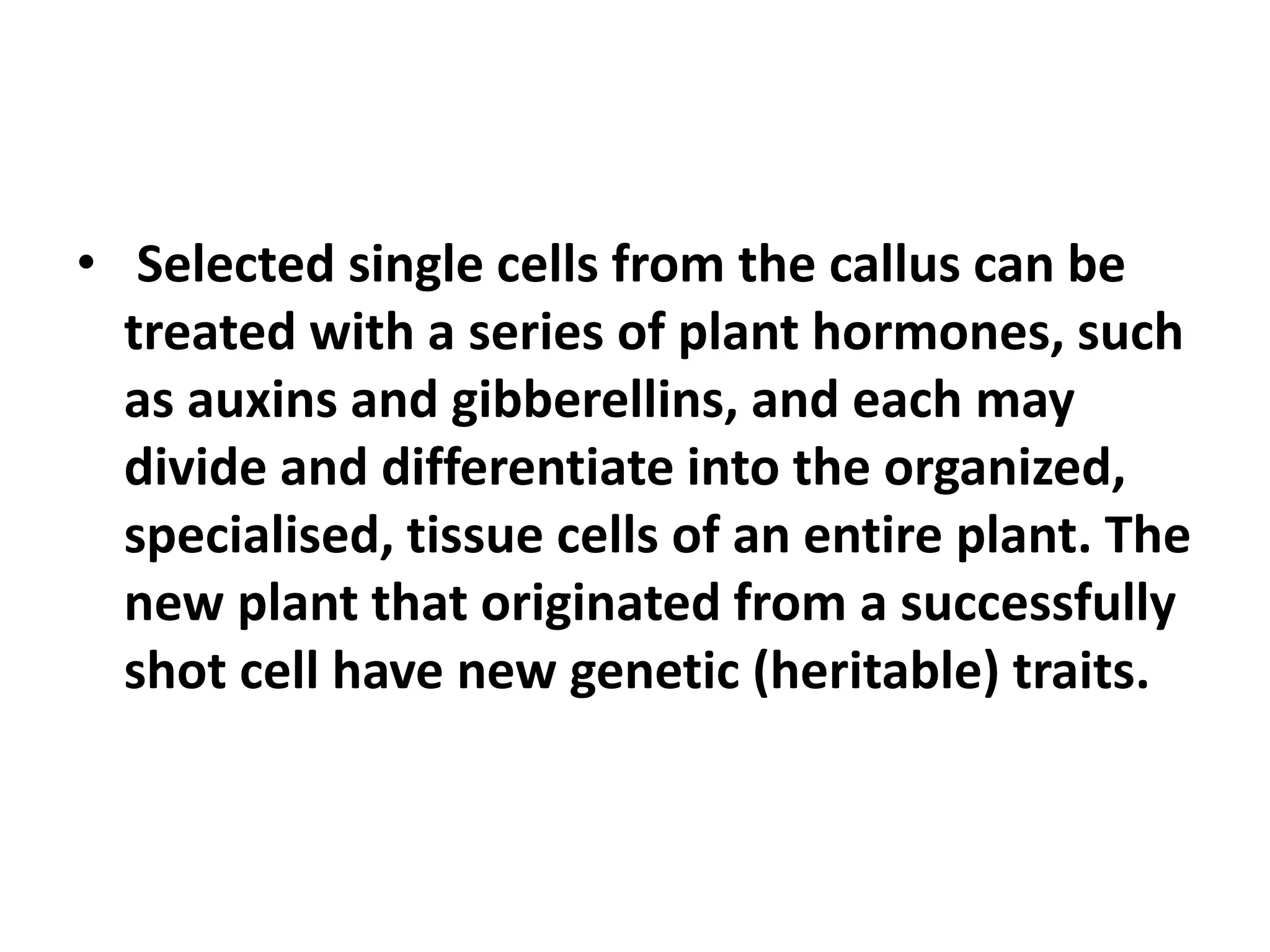 • Selected single cells from the callus can be 
treated with a series of plant hormones, such 
as auxins and gibberellins, and each may 
divide and differentiate into the organized, 
specialised, tissue cells of an entire plant. The 
new plant that originated from a successfully 
shot cell have new genetic (heritable) traits. 
 