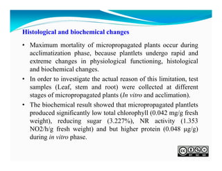Histological and biochemical changes
• Maximum mortality of micropropagated plants occur during
acclimatization phase, because plantlets undergo rapid and
extreme changes in physiological functioning, histological
and biochemical changes.
• In order to investigate the actual reason of this limitation, test
samples (Leaf, stem and root) were collected at different
stages of micropropagated plants (In vitro and acclimation).
• The biochemical result showed that micropropagated plantlets
produced significantly low total chlorophyll (0.042 mg/g fresh
weight), reducing sugar (3.227%), NR activity (1.353
NO2/h/g fresh weight) and but higher protein (0.048 μg/g)
during in vitro phase.

 