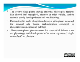 • The in vitro raised plants showed abnormal histological features
like altered leaf mesophyll, absence of thick cuticle, sunken
stomata, poorly developed stem and root histology.
• Photoautrophic mode of nutrition during in vitro phase increased
the survival rate during acclimatization compared to
photoheterotrophic mode of nutrition
• Photoautotrophism phenemoneon has substantial influence on
the physiology and development of in vitro regenerated Aegle
marmelos Corr. plantlets.

 