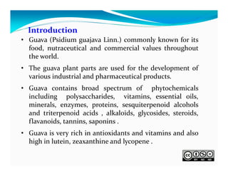 Introduction
• Guava (Psidium guajava Linn.) commonly known for its
food, nutraceutical and commercial values throughout
the world.
• The guava plant parts are used for the development of
various industrial and pharmaceutical products.
• Guava contains broad spectrum of phytochemicals
including polysaccharides, vitamins, essential oils,
minerals, enzymes, proteins, sesquiterpenoid alcohols
and triterpenoid acids , alkaloids, glycosides, steroids,
flavanoids, tannins, saponins .
• Guava is very rich in antioxidants and vitamins and also
high in lutein, zeaxanthine and lycopene .

 