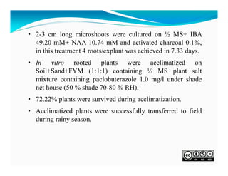 • 2-3 cm long microshoots were cultured on ½ MS+ IBA
49.20 mM+ NAA 10.74 mM and activated charcoal 0.1%,
in this treatment 4 roots/explant was achieved in 7.33 days.
• In vitro rooted plants were acclimatized on
Soil+Sand+FYM (1:1:1) containing ½ MS plant salt
mixture containing paclobuterazole 1.0 mg/l under shade
net house (50 % shade 70-80 % RH).
• 72.22% plants were survived during acclimatization.
• Acclimatized plants were successfully transferred to field
during rainy season.

 