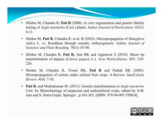 • Mishra M, Chandra R, Pati R (2008). In vitro regeneration and genetic fidelity
testing of Aegle marmelos (Corr.) plants. Indian Journal of Horticulture. 65(1):
6-11.
• Mishra M, Pati R, Chandra R. et al. R (2010). Micropropagation of Mangifera
indica L. cv. Kurakkan through somatic embryogenesis. Indian Journal of
Genetics and Plant Breeding. 70(1): 85-90.
• Mishra M, Chandra R, Pati R, Jain RK and Agarawal S (2010). Shoot tip
transformation of papaya (Carica papaya L.). Acta Horticulturae, 851: 219226.
• Mishra M, Chandra R, Tiwari RK, Pati R and Pathak RK (2005).
Micropropagation of certain under utilized fruit crops: A Review. Small fruits
Review. 4(4): 7-18.
• Pati R. and Muthukumar M. (2013). Genetic transformation in Aegle marmrlos
Corr. In: Biotechnology of neglected and underutilized crops, edited by S.M.
Jain and S. Dutta Gupta. Springer . p.343-365. [ISBN: 978-94-007-5500-0].

 