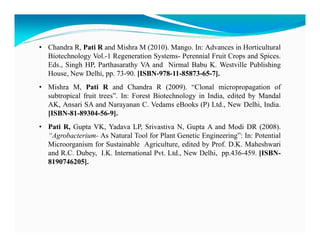• Chandra R, Pati R and Mishra M (2010). Mango. In: Advances in Horticultural
Biotechnology Vol.-1 Regeneration Systems- Perennial Fruit Crops and Spices.
Eds., Singh HP, Parthasarathy VA and Nirmal Babu K. Westville Publishing
House, New Delhi, pp. 73-90. [ISBN-978-11-85873-65-7].
• Mishra M, Pati R and Chandra R (2009). “Clonal micropropagation of
subtropical fruit trees”. In: Forest Biotechnology in India, edited by Mandal
AK, Ansari SA and Narayanan C. Vedams eBooks (P) Ltd., New Delhi, India.
[ISBN-81-89304-56-9].
• Pati R, Gupta VK, Yadava LP, Srivastiva N, Gupta A and Modi DR (2008).
“Agrobacterium- As Natural Tool for Plant Genetic Engineering”: In: Potential
Microorganism for Sustainable Agriculture, edited by Prof. D.K. Maheshwari
and R.C. Dubey, I.K. International Pvt. Ltd., New Delhi, pp.436-459. [ISBN8190746205].

 