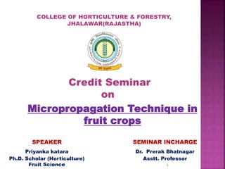 Credit Seminar
on
Micropropagation Technique in
fruit crops
COLLEGE OF HORTICULTURE & FORESTRY,
JHALAWAR(RAJASTHA)
SPEAKER
Priyanka katara
Ph.D. Scholar (Horticulture)
Fruit Science
SEMINAR INCHARGE
Dr. Prerak Bhatnagar
Asstt. Professor
1
 