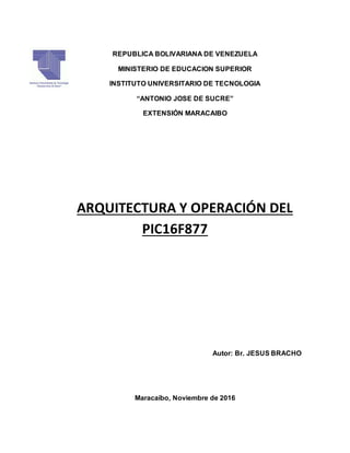 REPUBLICA BOLIVARIANA DE VENEZUELA
MINISTERIO DE EDUCACION SUPERIOR
INSTITUTO UNIVERSITARIO DE TECNOLOGIA
“ANTONIO JOSE DE SUCRE”
EXTENSIÓN MARACAIBO
ARQUITECTURA Y OPERACIÓN DEL
PIC16F877
Autor: Br. JESUS BRACHO
Maracaíbo, Noviembre de 2016
 