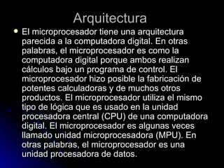 Arquitectura  El microprocesador tiene una arquitectura parecida a la computadora digital. En otras palabras, el microprocesador es como la computadora digital porque ambos realizan cálculos bajo un programa de control. El microprocesador hizo posible la fabricación de potentes calculadoras y de muchos otros productos. El microprocesador utiliza el mismo tipo de lógica que es usado en la unidad procesadora central (CPU) de una computadora digital. El microprocesador es algunas veces llamado unidad microprocesadora (MPU). En otras palabras, el microprocesador es una unidad procesadora de datos.  