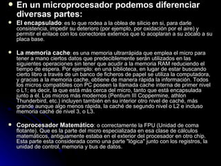 En un microprocesador podemos diferenciar diversas partes:   El encapsulado :  es lo que rodea a la oblea de silicio en si, para darle consistencia, impedir su deterioro (por ejemplo, por oxidación por el aire) y permitir el enlace con los conectores externos que lo acoplaran a su zócalo a su placa base. La memoria cache :  es una memoria ultrarrápida que emplea el micro para tener a mano ciertos datos que predeciblemente serán utilizados en las siguientes operaciones sin tener que acudir a la memoria RAM reduciendo el tiempo de espera. Por ejemplo: en una biblioteca, en lugar de estar buscando cierto libro a través de un banco de ficheros de papel se utiliza la computadora, y gracias a la memoria cache, obtiene de manera rápida la información. Todos los micros compatibles con PC poseen la llamada cache interna de primer nivel o L1; es decir, la que está más cerca del micro, tanto que está encapsulada junto a él. Los micros más modernos (Pentium III Coppermine, athlon Thunderbird, etc.) incluyen también en su interior otro nivel de caché, más grande aunque algo menos rápida, la caché de segundo nivel o L2 e incluso memoria caché de nivel 3, o L3.  Coprocesador Matemático : o correctamente la FPU (Unidad de coma flotante). Que es la parte del micro especializada en esa clase de cálculos matemáticos, antiguamente estaba en el exterior del procesador en otro chip. Esta parte esta considerada como una parte "lógica" junto con los registros, la unidad de control, memoria y bus de datos.  