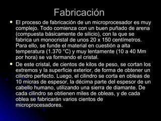 Fabricación  El proceso de fabricación de un microprocesador es muy complejo. Todo comienza con un buen puñado de arena (compuesta básicamente de silicio), con la que se fabrica un monocristal de unos 20 x 150 centímetros. Para ello, se funde el material en cuestión a alta temperatura (1.370 °C) y muy lentamente (10 a 40 Mm por hora) se va formando el cristal.  De este cristal, de cientos de kilos de peso, se cortan los extremos y la superficie exterior, de forma de obtener un cilindro perfecto. Luego, el cilindro se corta en obleas de 10 micras de espesor, la décima parte del espesor de un cabello humano, utilizando una sierra de diamante. De cada cilindro se obtienen miles de obleas, y de cada oblea se fabricarán varios cientos de microprocesadores.  