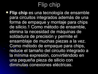 Flip chip  Flip chip  es una tecnología de ensamble para circuitos integrados además de una forma de empaque y montaje para chips de silicio.1 Como método de ensamble, elimina la necesidad de máquinas de soldadura de precisión y permite el ensamblaje de muchas piezas a la vez. Como método de empaque para chips, reduce el tamaño del circuito integrado a la mínima expresión, convirtiéndolo en una pequeña pieza de silicio con diminutas conexiones eléctricas.  