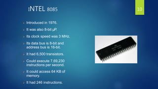 INTEL 8085
 Introduced in 1976.
 It was also 8-bit µP.
 Its clock speed was 3 MHz.
 Its data bus is 8-bit and
address bus is 16-bit.
 It had 6,500 transistors.
 Could execute 7,69,230
instructions per second.
 It could access 64 KB of
memory.
 It had 246 instructions.
10
 