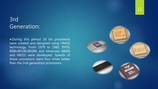 3rd
Generation:
During this period 16 bit processors
were created and designed using HMOS
technology. From 1979 to 1980, INTEL
8086/80186/80286 and Motorola 68000
and 68010 were developed. Speeds of
those processors were four times better
than the 2nd generation processors.
11
 