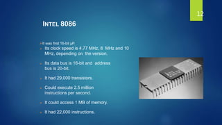 INTEL 8086
It was first 16-bit µP.
 Its clock speed is 4.77 MHz, 8 MHz and 10
MHz, depending on the version.
 Its data bus is 16-bit and address
bus is 20-bit.
 It had 29,000 transistors.
 Could execute 2.5 million
instructions per second.
 It could access 1 MB of memory.
 It had 22,000 instructions.
12
 