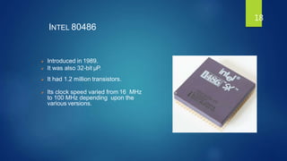 INTEL 80486
 Introduced in 1989.
 It was also 32-bit µP.
 It had 1.2 million transistors.
 Its clock speed varied from 16 MHz
to 100 MHz depending upon the
various versions.
18
 