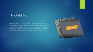 MediaTek Inc
MediaTek Inc is a Taiwanese fabless semiconductor company
that provides chips for wireless communications, High-definition
television, handheld mobile devices like smartphones and tablet
computers, navigation systems, consumer multimedia products
and Digital subscriber line services as well as optical disc drives
32
 